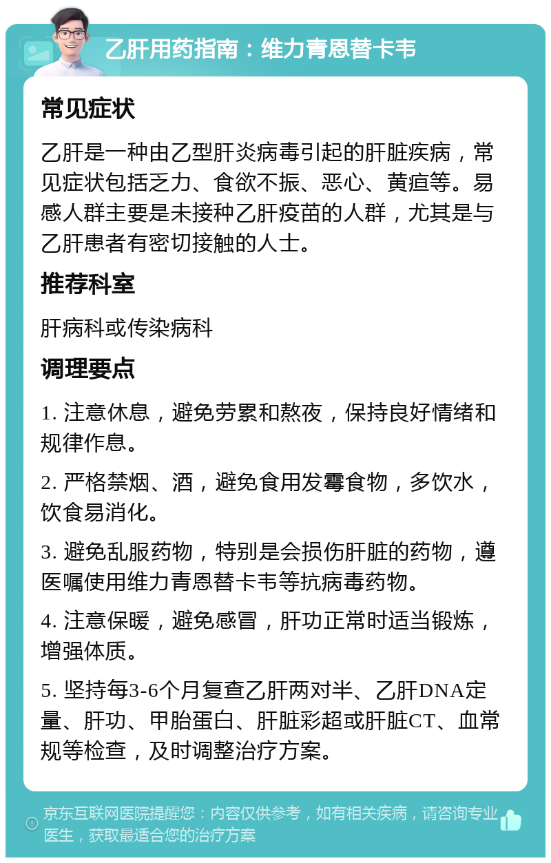 乙肝用药指南：维力青恩替卡韦 常见症状 乙肝是一种由乙型肝炎病毒引起的肝脏疾病，常见症状包括乏力、食欲不振、恶心、黄疸等。易感人群主要是未接种乙肝疫苗的人群，尤其是与乙肝患者有密切接触的人士。 推荐科室 肝病科或传染病科 调理要点 1. 注意休息，避免劳累和熬夜，保持良好情绪和规律作息。 2. 严格禁烟、酒，避免食用发霉食物，多饮水，饮食易消化。 3. 避免乱服药物，特别是会损伤肝脏的药物，遵医嘱使用维力青恩替卡韦等抗病毒药物。 4. 注意保暖，避免感冒，肝功正常时适当锻炼，增强体质。 5. 坚持每3-6个月复查乙肝两对半、乙肝DNA定量、肝功、甲胎蛋白、肝脏彩超或肝脏CT、血常规等检查，及时调整治疗方案。