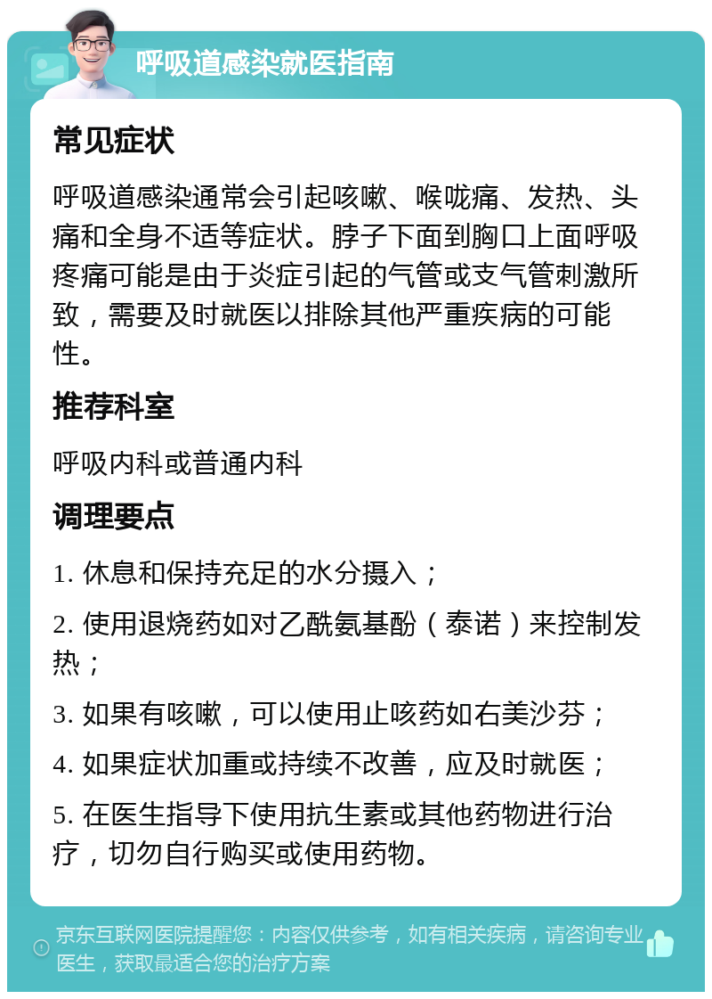 呼吸道感染就医指南 常见症状 呼吸道感染通常会引起咳嗽、喉咙痛、发热、头痛和全身不适等症状。脖子下面到胸口上面呼吸疼痛可能是由于炎症引起的气管或支气管刺激所致，需要及时就医以排除其他严重疾病的可能性。 推荐科室 呼吸内科或普通内科 调理要点 1. 休息和保持充足的水分摄入； 2. 使用退烧药如对乙酰氨基酚（泰诺）来控制发热； 3. 如果有咳嗽，可以使用止咳药如右美沙芬； 4. 如果症状加重或持续不改善，应及时就医； 5. 在医生指导下使用抗生素或其他药物进行治疗，切勿自行购买或使用药物。