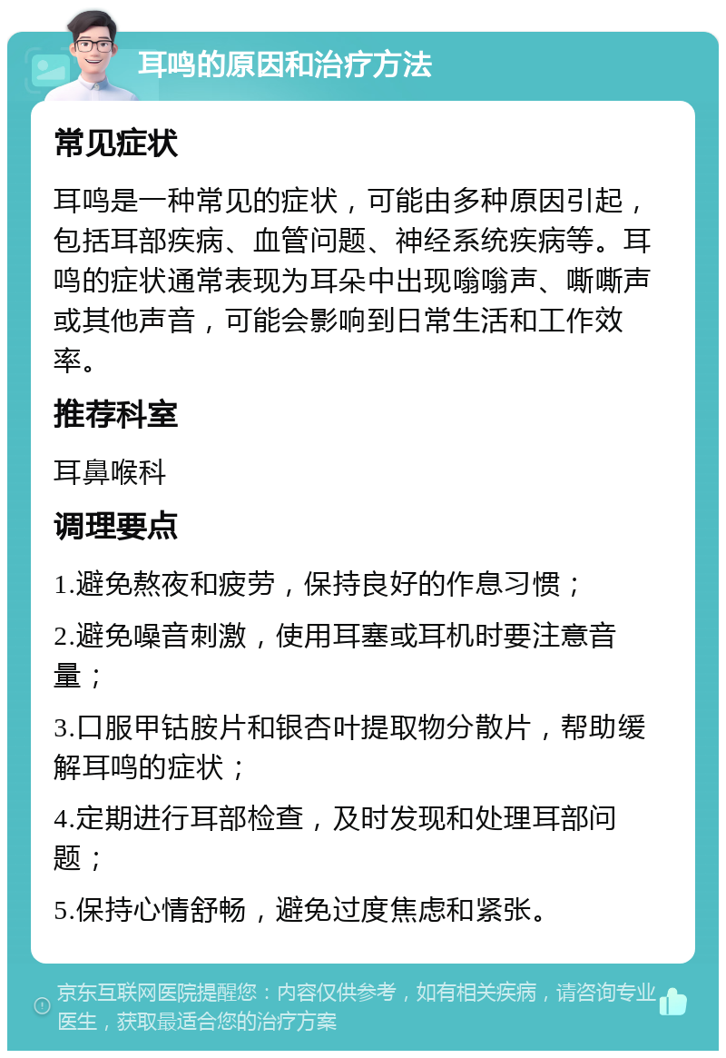 耳鸣的原因和治疗方法 常见症状 耳鸣是一种常见的症状，可能由多种原因引起，包括耳部疾病、血管问题、神经系统疾病等。耳鸣的症状通常表现为耳朵中出现嗡嗡声、嘶嘶声或其他声音，可能会影响到日常生活和工作效率。 推荐科室 耳鼻喉科 调理要点 1.避免熬夜和疲劳，保持良好的作息习惯； 2.避免噪音刺激，使用耳塞或耳机时要注意音量； 3.口服甲钴胺片和银杏叶提取物分散片，帮助缓解耳鸣的症状； 4.定期进行耳部检查，及时发现和处理耳部问题； 5.保持心情舒畅，避免过度焦虑和紧张。