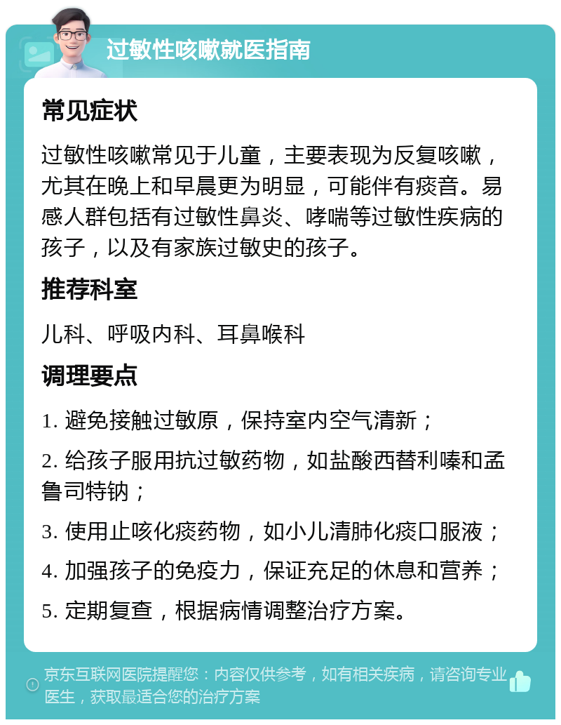 过敏性咳嗽就医指南 常见症状 过敏性咳嗽常见于儿童，主要表现为反复咳嗽，尤其在晚上和早晨更为明显，可能伴有痰音。易感人群包括有过敏性鼻炎、哮喘等过敏性疾病的孩子，以及有家族过敏史的孩子。 推荐科室 儿科、呼吸内科、耳鼻喉科 调理要点 1. 避免接触过敏原，保持室内空气清新； 2. 给孩子服用抗过敏药物，如盐酸西替利嗪和孟鲁司特钠； 3. 使用止咳化痰药物，如小儿清肺化痰口服液； 4. 加强孩子的免疫力，保证充足的休息和营养； 5. 定期复查，根据病情调整治疗方案。