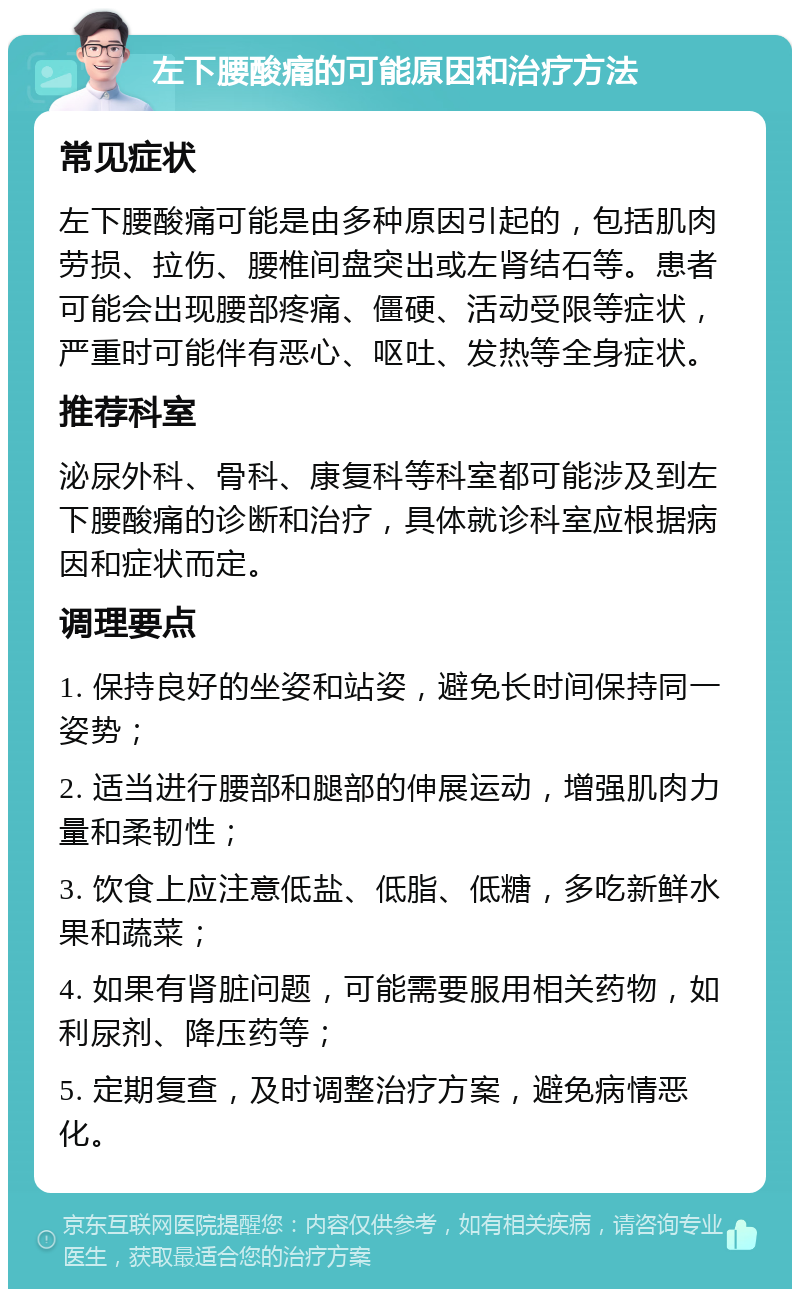 左下腰酸痛的可能原因和治疗方法 常见症状 左下腰酸痛可能是由多种原因引起的，包括肌肉劳损、拉伤、腰椎间盘突出或左肾结石等。患者可能会出现腰部疼痛、僵硬、活动受限等症状，严重时可能伴有恶心、呕吐、发热等全身症状。 推荐科室 泌尿外科、骨科、康复科等科室都可能涉及到左下腰酸痛的诊断和治疗，具体就诊科室应根据病因和症状而定。 调理要点 1. 保持良好的坐姿和站姿，避免长时间保持同一姿势； 2. 适当进行腰部和腿部的伸展运动，增强肌肉力量和柔韧性； 3. 饮食上应注意低盐、低脂、低糖，多吃新鲜水果和蔬菜； 4. 如果有肾脏问题，可能需要服用相关药物，如利尿剂、降压药等； 5. 定期复查，及时调整治疗方案，避免病情恶化。