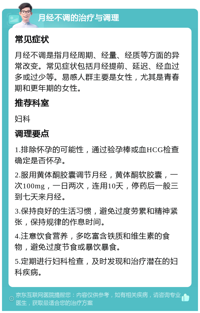 月经不调的治疗与调理 常见症状 月经不调是指月经周期、经量、经质等方面的异常改变。常见症状包括月经提前、延迟、经血过多或过少等。易感人群主要是女性，尤其是青春期和更年期的女性。 推荐科室 妇科 调理要点 1.排除怀孕的可能性，通过验孕棒或血HCG检查确定是否怀孕。 2.服用黄体酮胶囊调节月经，黄体酮软胶囊，一次100mg，一日两次，连用10天，停药后一般三到七天来月经。 3.保持良好的生活习惯，避免过度劳累和精神紧张，保持规律的作息时间。 4.注意饮食营养，多吃富含铁质和维生素的食物，避免过度节食或暴饮暴食。 5.定期进行妇科检查，及时发现和治疗潜在的妇科疾病。