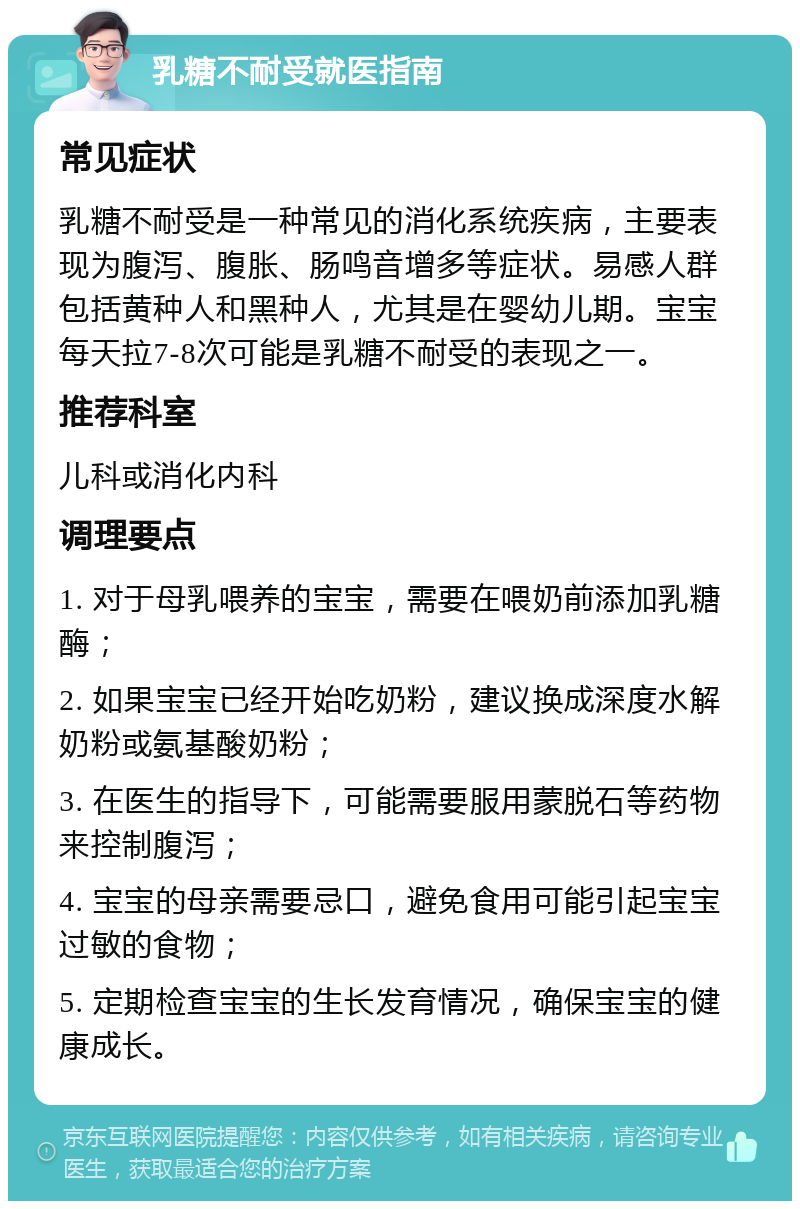 乳糖不耐受就医指南 常见症状 乳糖不耐受是一种常见的消化系统疾病，主要表现为腹泻、腹胀、肠鸣音增多等症状。易感人群包括黄种人和黑种人，尤其是在婴幼儿期。宝宝每天拉7-8次可能是乳糖不耐受的表现之一。 推荐科室 儿科或消化内科 调理要点 1. 对于母乳喂养的宝宝，需要在喂奶前添加乳糖酶； 2. 如果宝宝已经开始吃奶粉，建议换成深度水解奶粉或氨基酸奶粉； 3. 在医生的指导下，可能需要服用蒙脱石等药物来控制腹泻； 4. 宝宝的母亲需要忌口，避免食用可能引起宝宝过敏的食物； 5. 定期检查宝宝的生长发育情况，确保宝宝的健康成长。