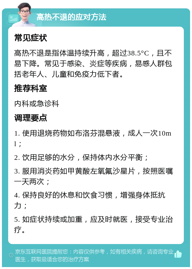 高热不退的应对方法 常见症状 高热不退是指体温持续升高，超过38.5°C，且不易下降。常见于感染、炎症等疾病，易感人群包括老年人、儿童和免疫力低下者。 推荐科室 内科或急诊科 调理要点 1. 使用退烧药物如布洛芬混悬液，成人一次10ml； 2. 饮用足够的水分，保持体内水分平衡； 3. 服用消炎药如甲黄酸左氧氟沙星片，按照医嘱一天两次； 4. 保持良好的休息和饮食习惯，增强身体抵抗力； 5. 如症状持续或加重，应及时就医，接受专业治疗。