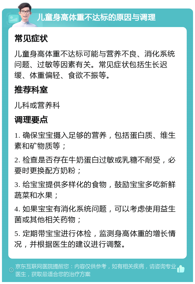 儿童身高体重不达标的原因与调理 常见症状 儿童身高体重不达标可能与营养不良、消化系统问题、过敏等因素有关。常见症状包括生长迟缓、体重偏轻、食欲不振等。 推荐科室 儿科或营养科 调理要点 1. 确保宝宝摄入足够的营养，包括蛋白质、维生素和矿物质等； 2. 检查是否存在牛奶蛋白过敏或乳糖不耐受，必要时更换配方奶粉； 3. 给宝宝提供多样化的食物，鼓励宝宝多吃新鲜蔬菜和水果； 4. 如果宝宝有消化系统问题，可以考虑使用益生菌或其他相关药物； 5. 定期带宝宝进行体检，监测身高体重的增长情况，并根据医生的建议进行调整。