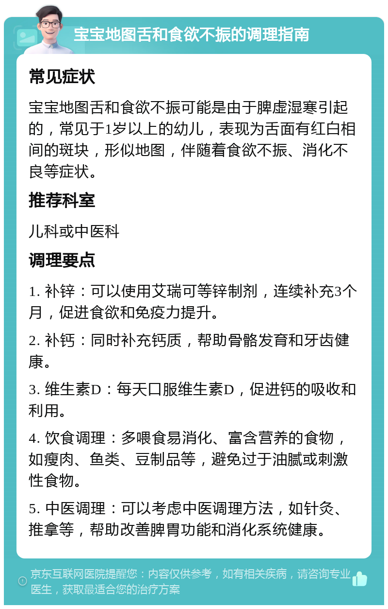 宝宝地图舌和食欲不振的调理指南 常见症状 宝宝地图舌和食欲不振可能是由于脾虚湿寒引起的，常见于1岁以上的幼儿，表现为舌面有红白相间的斑块，形似地图，伴随着食欲不振、消化不良等症状。 推荐科室 儿科或中医科 调理要点 1. 补锌：可以使用艾瑞可等锌制剂，连续补充3个月，促进食欲和免疫力提升。 2. 补钙：同时补充钙质，帮助骨骼发育和牙齿健康。 3. 维生素D：每天口服维生素D，促进钙的吸收和利用。 4. 饮食调理：多喂食易消化、富含营养的食物，如瘦肉、鱼类、豆制品等，避免过于油腻或刺激性食物。 5. 中医调理：可以考虑中医调理方法，如针灸、推拿等，帮助改善脾胃功能和消化系统健康。