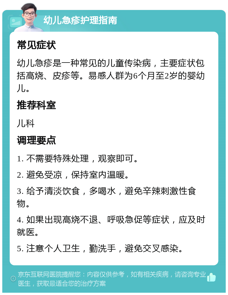 幼儿急疹护理指南 常见症状 幼儿急疹是一种常见的儿童传染病，主要症状包括高烧、皮疹等。易感人群为6个月至2岁的婴幼儿。 推荐科室 儿科 调理要点 1. 不需要特殊处理，观察即可。 2. 避免受凉，保持室内温暖。 3. 给予清淡饮食，多喝水，避免辛辣刺激性食物。 4. 如果出现高烧不退、呼吸急促等症状，应及时就医。 5. 注意个人卫生，勤洗手，避免交叉感染。