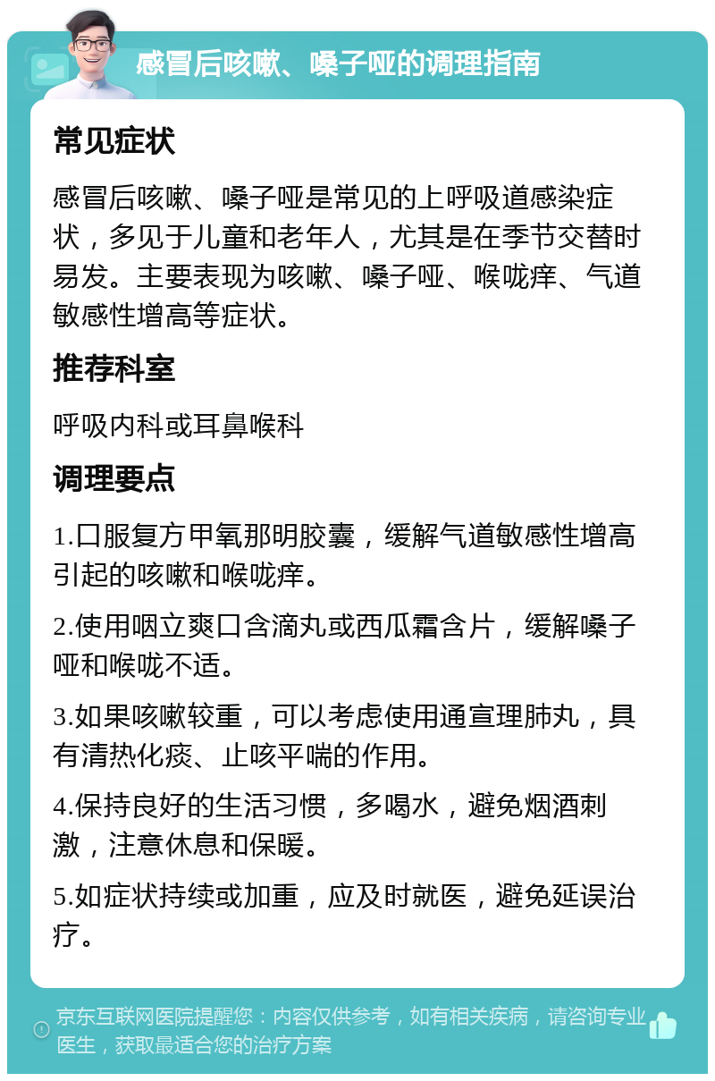 感冒后咳嗽、嗓子哑的调理指南 常见症状 感冒后咳嗽、嗓子哑是常见的上呼吸道感染症状，多见于儿童和老年人，尤其是在季节交替时易发。主要表现为咳嗽、嗓子哑、喉咙痒、气道敏感性增高等症状。 推荐科室 呼吸内科或耳鼻喉科 调理要点 1.口服复方甲氧那明胶囊，缓解气道敏感性增高引起的咳嗽和喉咙痒。 2.使用咽立爽口含滴丸或西瓜霜含片，缓解嗓子哑和喉咙不适。 3.如果咳嗽较重，可以考虑使用通宣理肺丸，具有清热化痰、止咳平喘的作用。 4.保持良好的生活习惯，多喝水，避免烟酒刺激，注意休息和保暖。 5.如症状持续或加重，应及时就医，避免延误治疗。