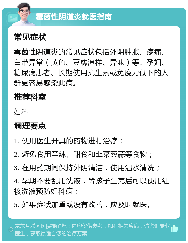 霉菌性阴道炎就医指南 常见症状 霉菌性阴道炎的常见症状包括外阴肿胀、疼痛、白带异常（黄色、豆腐渣样、异味）等。孕妇、糖尿病患者、长期使用抗生素或免疫力低下的人群更容易感染此病。 推荐科室 妇科 调理要点 1. 使用医生开具的药物进行治疗； 2. 避免食用辛辣、甜食和韭菜葱蒜等食物； 3. 在用药期间保持外阴清洁，使用温水清洗； 4. 孕期不要乱用洗液，等孩子生完后可以使用红核洗液预防妇科病； 5. 如果症状加重或没有改善，应及时就医。