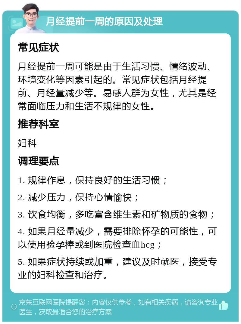 月经提前一周的原因及处理 常见症状 月经提前一周可能是由于生活习惯、情绪波动、环境变化等因素引起的。常见症状包括月经提前、月经量减少等。易感人群为女性，尤其是经常面临压力和生活不规律的女性。 推荐科室 妇科 调理要点 1. 规律作息，保持良好的生活习惯； 2. 减少压力，保持心情愉快； 3. 饮食均衡，多吃富含维生素和矿物质的食物； 4. 如果月经量减少，需要排除怀孕的可能性，可以使用验孕棒或到医院检查血hcg； 5. 如果症状持续或加重，建议及时就医，接受专业的妇科检查和治疗。