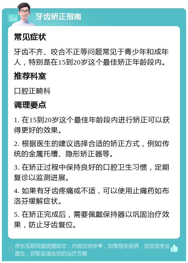 牙齿矫正指南 常见症状 牙齿不齐、咬合不正等问题常见于青少年和成年人，特别是在15到20岁这个最佳矫正年龄段内。 推荐科室 口腔正畸科 调理要点 1. 在15到20岁这个最佳年龄段内进行矫正可以获得更好的效果。 2. 根据医生的建议选择合适的矫正方式，例如传统的金属托槽、隐形矫正器等。 3. 在矫正过程中保持良好的口腔卫生习惯，定期复诊以监测进展。 4. 如果有牙齿疼痛或不适，可以使用止痛药如布洛芬缓解症状。 5. 在矫正完成后，需要佩戴保持器以巩固治疗效果，防止牙齿复位。