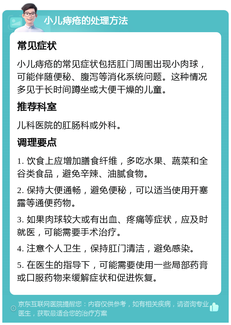 小儿痔疮的处理方法 常见症状 小儿痔疮的常见症状包括肛门周围出现小肉球，可能伴随便秘、腹泻等消化系统问题。这种情况多见于长时间蹲坐或大便干燥的儿童。 推荐科室 儿科医院的肛肠科或外科。 调理要点 1. 饮食上应增加膳食纤维，多吃水果、蔬菜和全谷类食品，避免辛辣、油腻食物。 2. 保持大便通畅，避免便秘，可以适当使用开塞露等通便药物。 3. 如果肉球较大或有出血、疼痛等症状，应及时就医，可能需要手术治疗。 4. 注意个人卫生，保持肛门清洁，避免感染。 5. 在医生的指导下，可能需要使用一些局部药膏或口服药物来缓解症状和促进恢复。