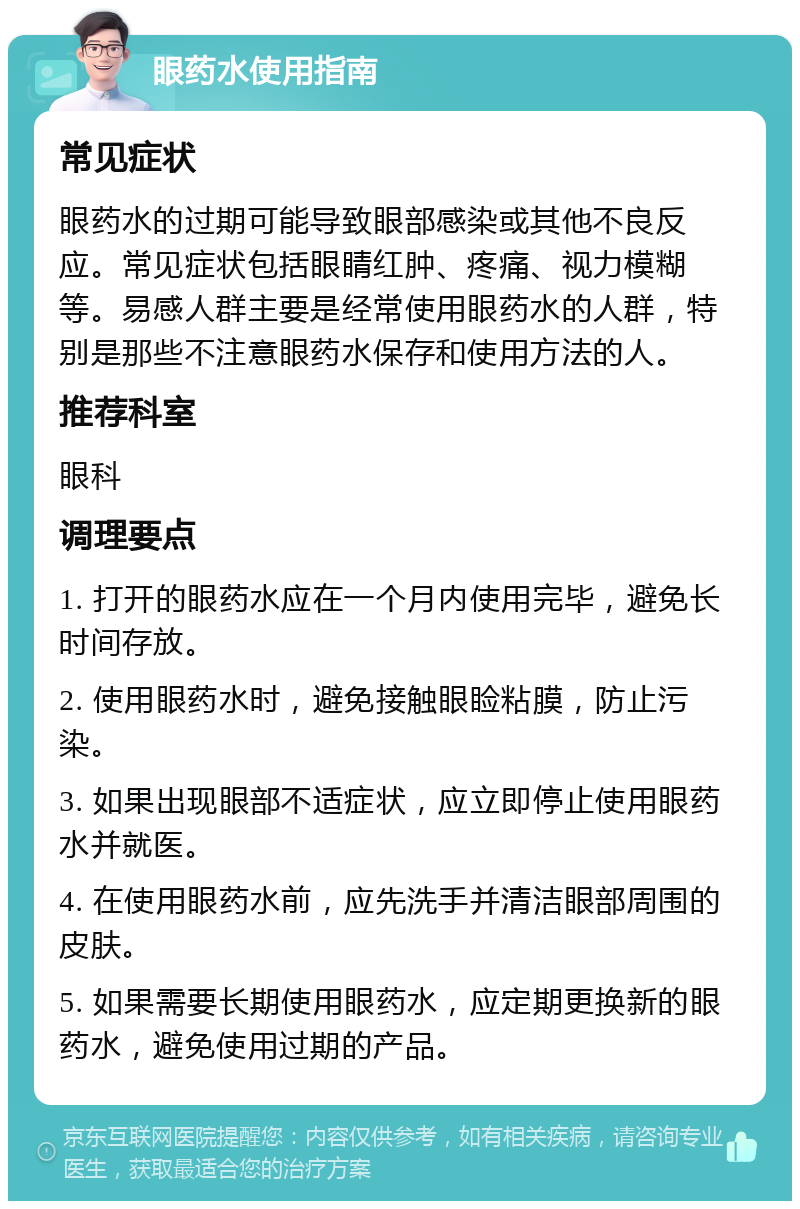 眼药水使用指南 常见症状 眼药水的过期可能导致眼部感染或其他不良反应。常见症状包括眼睛红肿、疼痛、视力模糊等。易感人群主要是经常使用眼药水的人群，特别是那些不注意眼药水保存和使用方法的人。 推荐科室 眼科 调理要点 1. 打开的眼药水应在一个月内使用完毕，避免长时间存放。 2. 使用眼药水时，避免接触眼睑粘膜，防止污染。 3. 如果出现眼部不适症状，应立即停止使用眼药水并就医。 4. 在使用眼药水前，应先洗手并清洁眼部周围的皮肤。 5. 如果需要长期使用眼药水，应定期更换新的眼药水，避免使用过期的产品。