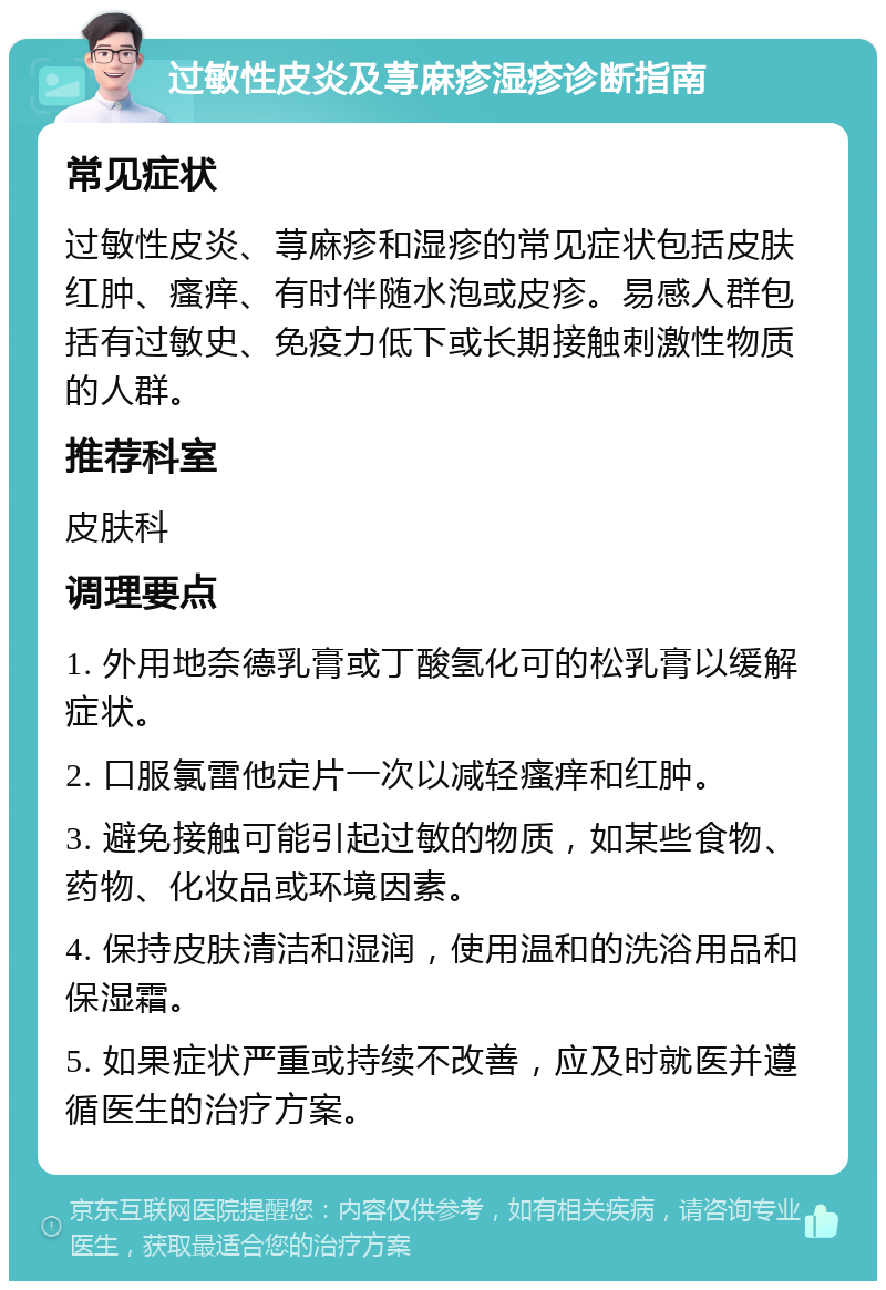 过敏性皮炎及荨麻疹湿疹诊断指南 常见症状 过敏性皮炎、荨麻疹和湿疹的常见症状包括皮肤红肿、瘙痒、有时伴随水泡或皮疹。易感人群包括有过敏史、免疫力低下或长期接触刺激性物质的人群。 推荐科室 皮肤科 调理要点 1. 外用地奈德乳膏或丁酸氢化可的松乳膏以缓解症状。 2. 口服氯雷他定片一次以减轻瘙痒和红肿。 3. 避免接触可能引起过敏的物质，如某些食物、药物、化妆品或环境因素。 4. 保持皮肤清洁和湿润，使用温和的洗浴用品和保湿霜。 5. 如果症状严重或持续不改善，应及时就医并遵循医生的治疗方案。