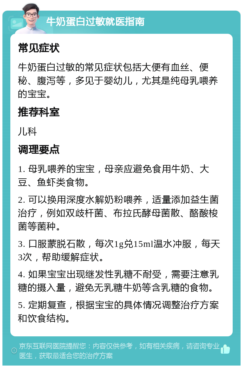 牛奶蛋白过敏就医指南 常见症状 牛奶蛋白过敏的常见症状包括大便有血丝、便秘、腹泻等，多见于婴幼儿，尤其是纯母乳喂养的宝宝。 推荐科室 儿科 调理要点 1. 母乳喂养的宝宝，母亲应避免食用牛奶、大豆、鱼虾类食物。 2. 可以换用深度水解奶粉喂养，适量添加益生菌治疗，例如双歧杆菌、布拉氏酵母菌散、酪酸梭菌等菌种。 3. 口服蒙脱石散，每次1g兑15ml温水冲服，每天3次，帮助缓解症状。 4. 如果宝宝出现继发性乳糖不耐受，需要注意乳糖的摄入量，避免无乳糖牛奶等含乳糖的食物。 5. 定期复查，根据宝宝的具体情况调整治疗方案和饮食结构。