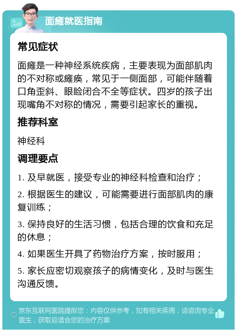 面瘫就医指南 常见症状 面瘫是一种神经系统疾病，主要表现为面部肌肉的不对称或瘫痪，常见于一侧面部，可能伴随着口角歪斜、眼睑闭合不全等症状。四岁的孩子出现嘴角不对称的情况，需要引起家长的重视。 推荐科室 神经科 调理要点 1. 及早就医，接受专业的神经科检查和治疗； 2. 根据医生的建议，可能需要进行面部肌肉的康复训练； 3. 保持良好的生活习惯，包括合理的饮食和充足的休息； 4. 如果医生开具了药物治疗方案，按时服用； 5. 家长应密切观察孩子的病情变化，及时与医生沟通反馈。