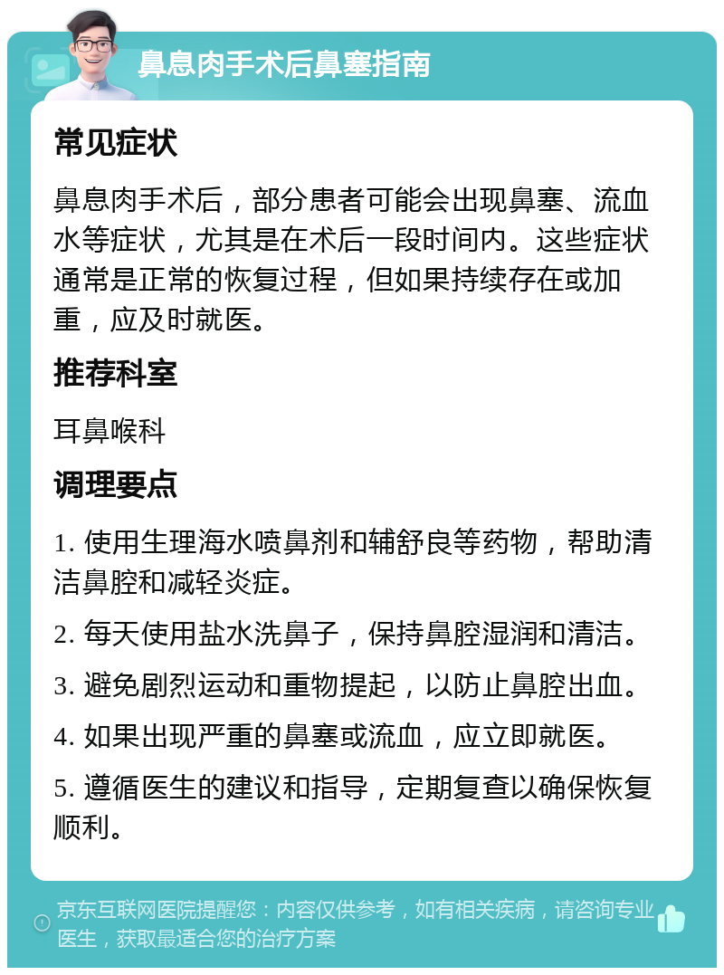 鼻息肉手术后鼻塞指南 常见症状 鼻息肉手术后，部分患者可能会出现鼻塞、流血水等症状，尤其是在术后一段时间内。这些症状通常是正常的恢复过程，但如果持续存在或加重，应及时就医。 推荐科室 耳鼻喉科 调理要点 1. 使用生理海水喷鼻剂和辅舒良等药物，帮助清洁鼻腔和减轻炎症。 2. 每天使用盐水洗鼻子，保持鼻腔湿润和清洁。 3. 避免剧烈运动和重物提起，以防止鼻腔出血。 4. 如果出现严重的鼻塞或流血，应立即就医。 5. 遵循医生的建议和指导，定期复查以确保恢复顺利。