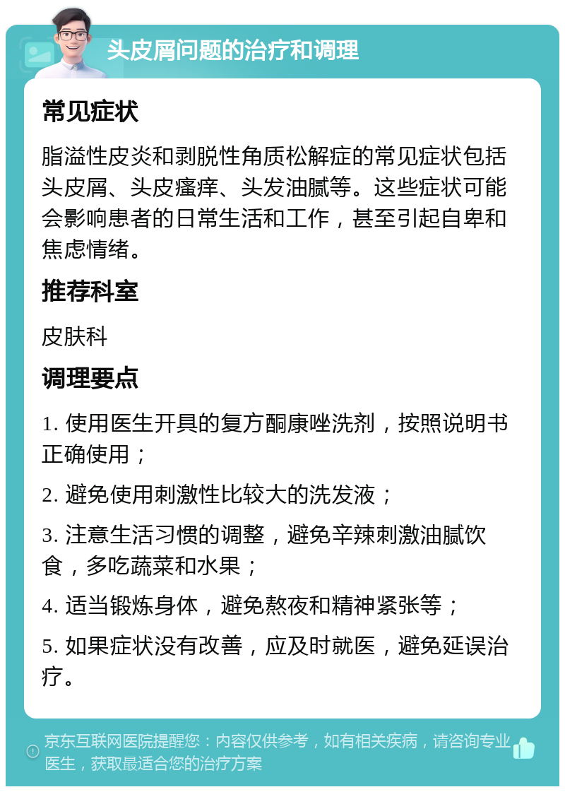 头皮屑问题的治疗和调理 常见症状 脂溢性皮炎和剥脱性角质松解症的常见症状包括头皮屑、头皮瘙痒、头发油腻等。这些症状可能会影响患者的日常生活和工作，甚至引起自卑和焦虑情绪。 推荐科室 皮肤科 调理要点 1. 使用医生开具的复方酮康唑洗剂，按照说明书正确使用； 2. 避免使用刺激性比较大的洗发液； 3. 注意生活习惯的调整，避免辛辣刺激油腻饮食，多吃蔬菜和水果； 4. 适当锻炼身体，避免熬夜和精神紧张等； 5. 如果症状没有改善，应及时就医，避免延误治疗。