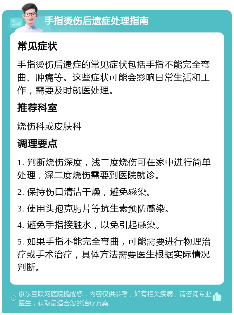 手指烫伤后遗症处理指南 常见症状 手指烫伤后遗症的常见症状包括手指不能完全弯曲、肿痛等。这些症状可能会影响日常生活和工作，需要及时就医处理。 推荐科室 烧伤科或皮肤科 调理要点 1. 判断烧伤深度，浅二度烧伤可在家中进行简单处理，深二度烧伤需要到医院就诊。 2. 保持伤口清洁干燥，避免感染。 3. 使用头孢克肟片等抗生素预防感染。 4. 避免手指接触水，以免引起感染。 5. 如果手指不能完全弯曲，可能需要进行物理治疗或手术治疗，具体方法需要医生根据实际情况判断。