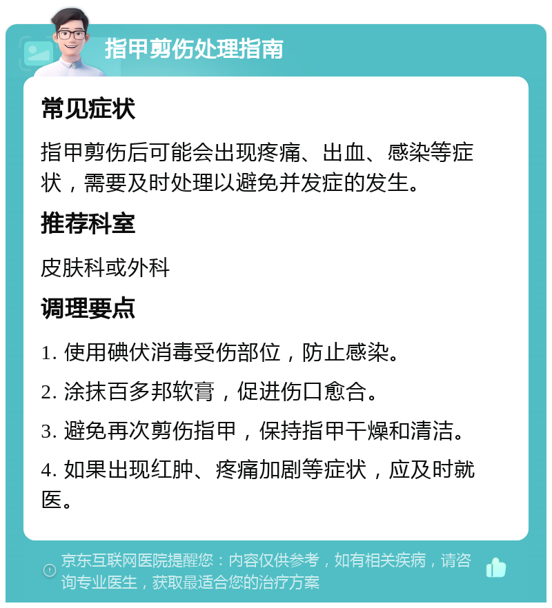 指甲剪伤处理指南 常见症状 指甲剪伤后可能会出现疼痛、出血、感染等症状，需要及时处理以避免并发症的发生。 推荐科室 皮肤科或外科 调理要点 1. 使用碘伏消毒受伤部位，防止感染。 2. 涂抹百多邦软膏，促进伤口愈合。 3. 避免再次剪伤指甲，保持指甲干燥和清洁。 4. 如果出现红肿、疼痛加剧等症状，应及时就医。