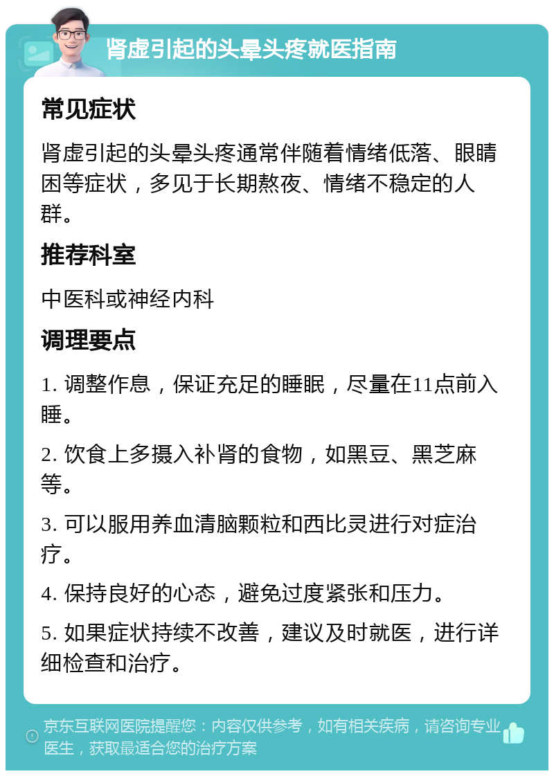 肾虚引起的头晕头疼就医指南 常见症状 肾虚引起的头晕头疼通常伴随着情绪低落、眼睛困等症状，多见于长期熬夜、情绪不稳定的人群。 推荐科室 中医科或神经内科 调理要点 1. 调整作息，保证充足的睡眠，尽量在11点前入睡。 2. 饮食上多摄入补肾的食物，如黑豆、黑芝麻等。 3. 可以服用养血清脑颗粒和西比灵进行对症治疗。 4. 保持良好的心态，避免过度紧张和压力。 5. 如果症状持续不改善，建议及时就医，进行详细检查和治疗。