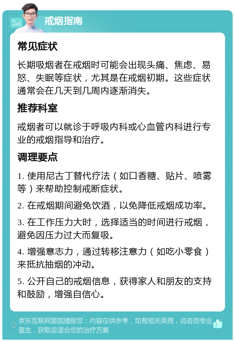 戒烟指南 常见症状 长期吸烟者在戒烟时可能会出现头痛、焦虑、易怒、失眠等症状，尤其是在戒烟初期。这些症状通常会在几天到几周内逐渐消失。 推荐科室 戒烟者可以就诊于呼吸内科或心血管内科进行专业的戒烟指导和治疗。 调理要点 1. 使用尼古丁替代疗法（如口香糖、贴片、喷雾等）来帮助控制戒断症状。 2. 在戒烟期间避免饮酒，以免降低戒烟成功率。 3. 在工作压力大时，选择适当的时间进行戒烟，避免因压力过大而复吸。 4. 增强意志力，通过转移注意力（如吃小零食）来抵抗抽烟的冲动。 5. 公开自己的戒烟信息，获得家人和朋友的支持和鼓励，增强自信心。