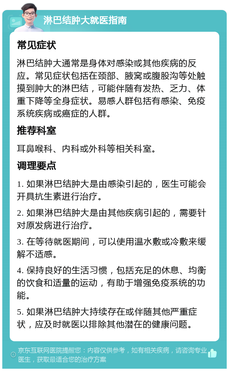 淋巴结肿大就医指南 常见症状 淋巴结肿大通常是身体对感染或其他疾病的反应。常见症状包括在颈部、腋窝或腹股沟等处触摸到肿大的淋巴结，可能伴随有发热、乏力、体重下降等全身症状。易感人群包括有感染、免疫系统疾病或癌症的人群。 推荐科室 耳鼻喉科、内科或外科等相关科室。 调理要点 1. 如果淋巴结肿大是由感染引起的，医生可能会开具抗生素进行治疗。 2. 如果淋巴结肿大是由其他疾病引起的，需要针对原发病进行治疗。 3. 在等待就医期间，可以使用温水敷或冷敷来缓解不适感。 4. 保持良好的生活习惯，包括充足的休息、均衡的饮食和适量的运动，有助于增强免疫系统的功能。 5. 如果淋巴结肿大持续存在或伴随其他严重症状，应及时就医以排除其他潜在的健康问题。