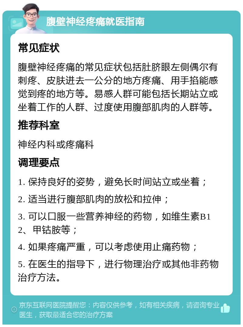 腹壁神经疼痛就医指南 常见症状 腹壁神经疼痛的常见症状包括肚脐眼左侧偶尔有刺疼、皮肤进去一公分的地方疼痛、用手掐能感觉到疼的地方等。易感人群可能包括长期站立或坐着工作的人群、过度使用腹部肌肉的人群等。 推荐科室 神经内科或疼痛科 调理要点 1. 保持良好的姿势，避免长时间站立或坐着； 2. 适当进行腹部肌肉的放松和拉伸； 3. 可以口服一些营养神经的药物，如维生素B12、甲钴胺等； 4. 如果疼痛严重，可以考虑使用止痛药物； 5. 在医生的指导下，进行物理治疗或其他非药物治疗方法。