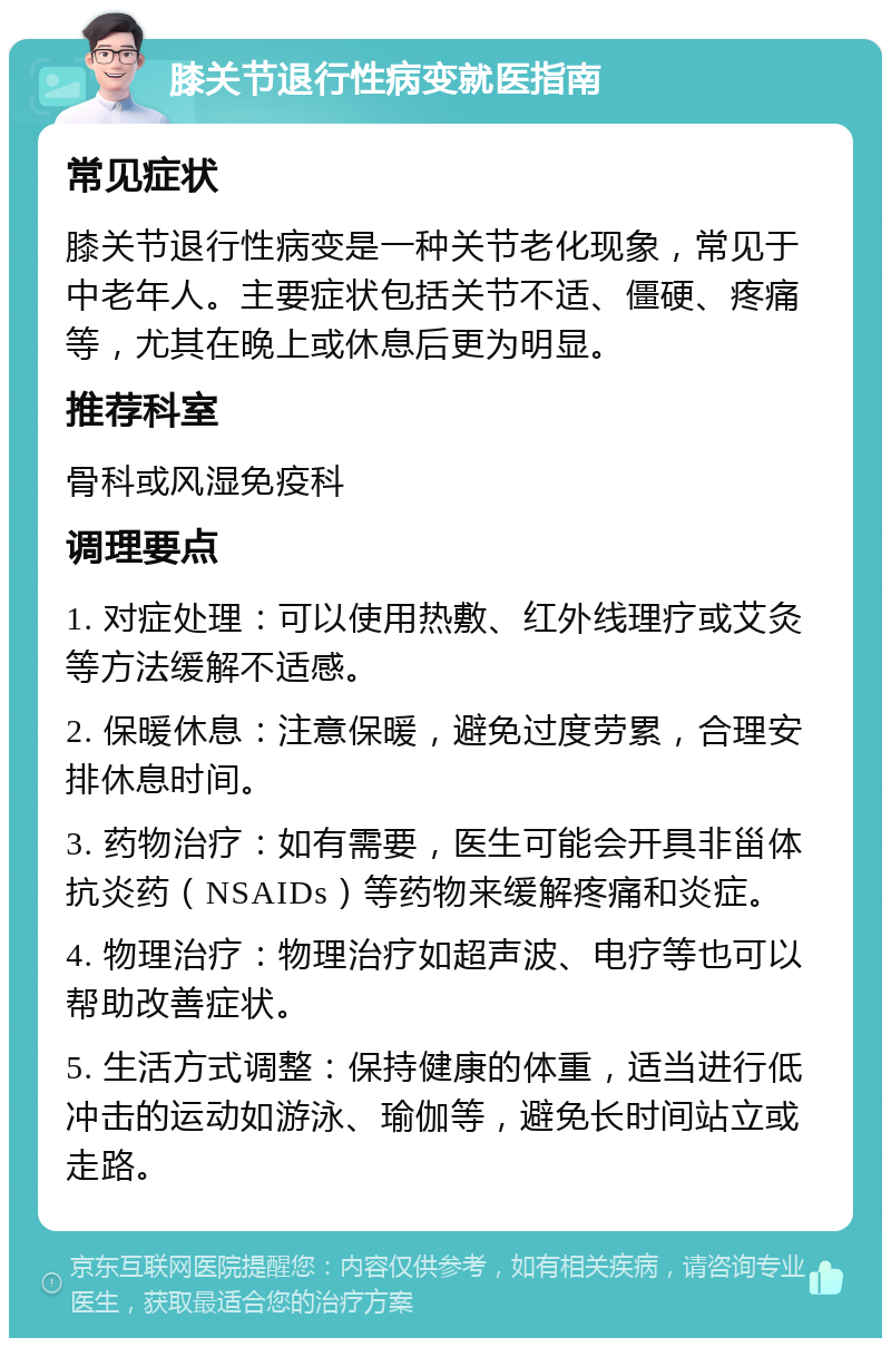 膝关节退行性病变就医指南 常见症状 膝关节退行性病变是一种关节老化现象，常见于中老年人。主要症状包括关节不适、僵硬、疼痛等，尤其在晚上或休息后更为明显。 推荐科室 骨科或风湿免疫科 调理要点 1. 对症处理：可以使用热敷、红外线理疗或艾灸等方法缓解不适感。 2. 保暖休息：注意保暖，避免过度劳累，合理安排休息时间。 3. 药物治疗：如有需要，医生可能会开具非甾体抗炎药（NSAIDs）等药物来缓解疼痛和炎症。 4. 物理治疗：物理治疗如超声波、电疗等也可以帮助改善症状。 5. 生活方式调整：保持健康的体重，适当进行低冲击的运动如游泳、瑜伽等，避免长时间站立或走路。