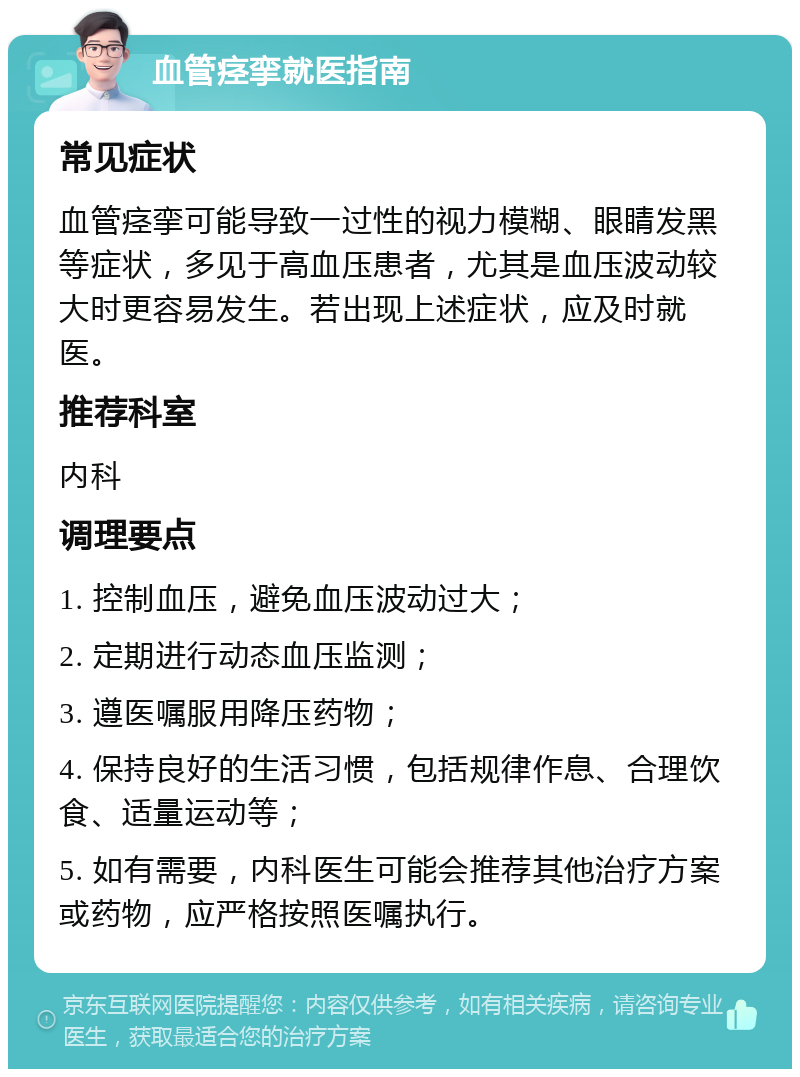 血管痉挛就医指南 常见症状 血管痉挛可能导致一过性的视力模糊、眼睛发黑等症状，多见于高血压患者，尤其是血压波动较大时更容易发生。若出现上述症状，应及时就医。 推荐科室 内科 调理要点 1. 控制血压，避免血压波动过大； 2. 定期进行动态血压监测； 3. 遵医嘱服用降压药物； 4. 保持良好的生活习惯，包括规律作息、合理饮食、适量运动等； 5. 如有需要，内科医生可能会推荐其他治疗方案或药物，应严格按照医嘱执行。