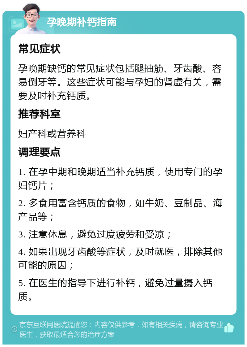 孕晚期补钙指南 常见症状 孕晚期缺钙的常见症状包括腿抽筋、牙齿酸、容易倒牙等。这些症状可能与孕妇的肾虚有关，需要及时补充钙质。 推荐科室 妇产科或营养科 调理要点 1. 在孕中期和晚期适当补充钙质，使用专门的孕妇钙片； 2. 多食用富含钙质的食物，如牛奶、豆制品、海产品等； 3. 注意休息，避免过度疲劳和受凉； 4. 如果出现牙齿酸等症状，及时就医，排除其他可能的原因； 5. 在医生的指导下进行补钙，避免过量摄入钙质。