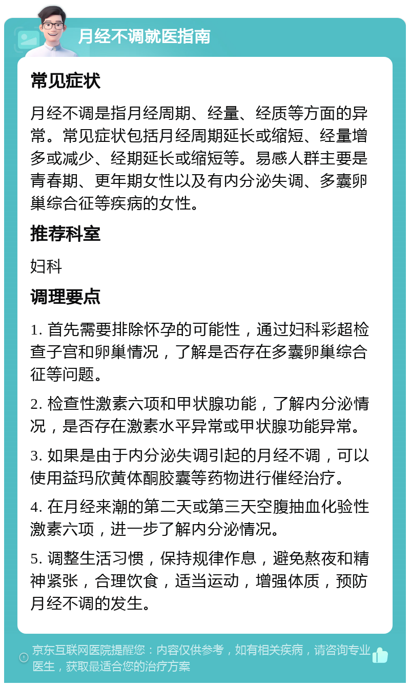 月经不调就医指南 常见症状 月经不调是指月经周期、经量、经质等方面的异常。常见症状包括月经周期延长或缩短、经量增多或减少、经期延长或缩短等。易感人群主要是青春期、更年期女性以及有内分泌失调、多囊卵巢综合征等疾病的女性。 推荐科室 妇科 调理要点 1. 首先需要排除怀孕的可能性，通过妇科彩超检查子宫和卵巢情况，了解是否存在多囊卵巢综合征等问题。 2. 检查性激素六项和甲状腺功能，了解内分泌情况，是否存在激素水平异常或甲状腺功能异常。 3. 如果是由于内分泌失调引起的月经不调，可以使用益玛欣黄体酮胶囊等药物进行催经治疗。 4. 在月经来潮的第二天或第三天空腹抽血化验性激素六项，进一步了解内分泌情况。 5. 调整生活习惯，保持规律作息，避免熬夜和精神紧张，合理饮食，适当运动，增强体质，预防月经不调的发生。