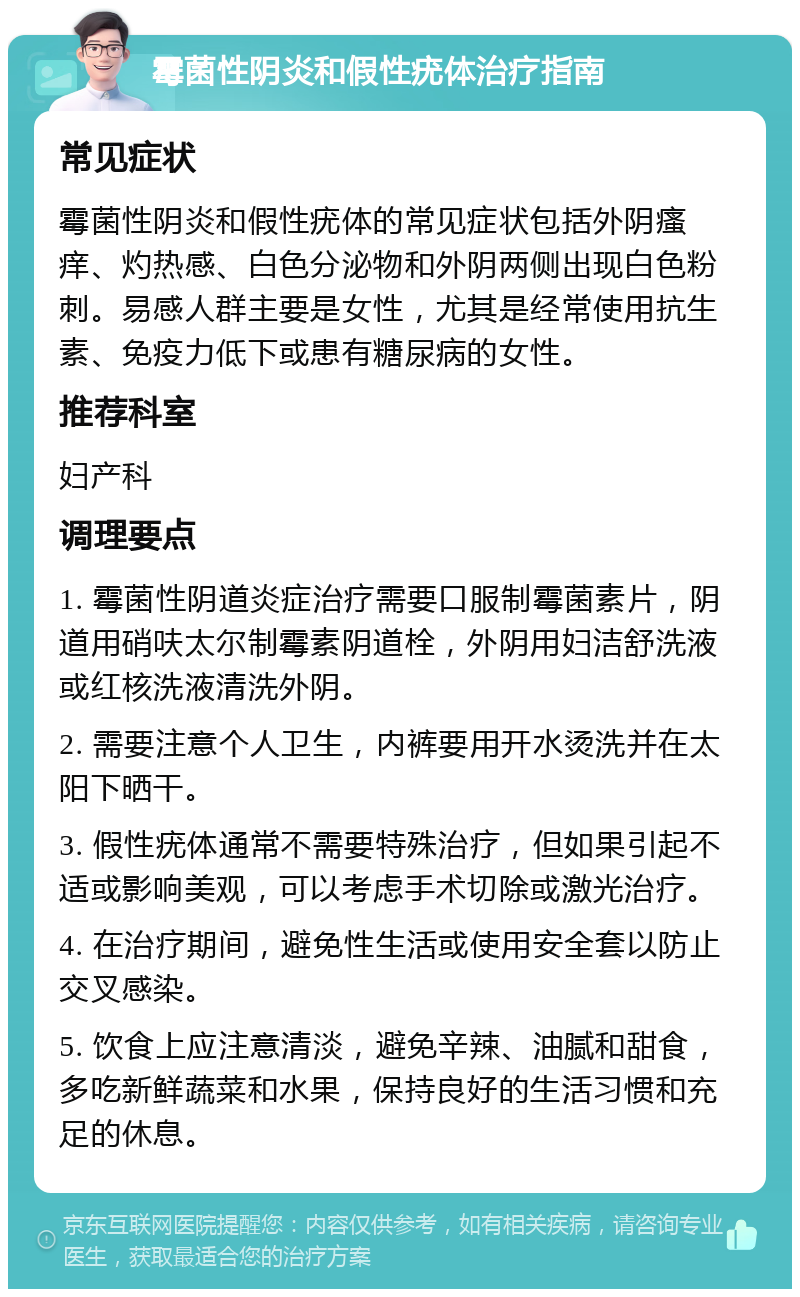 霉菌性阴炎和假性疣体治疗指南 常见症状 霉菌性阴炎和假性疣体的常见症状包括外阴瘙痒、灼热感、白色分泌物和外阴两侧出现白色粉刺。易感人群主要是女性，尤其是经常使用抗生素、免疫力低下或患有糖尿病的女性。 推荐科室 妇产科 调理要点 1. 霉菌性阴道炎症治疗需要口服制霉菌素片，阴道用硝呋太尔制霉素阴道栓，外阴用妇洁舒洗液或红核洗液清洗外阴。 2. 需要注意个人卫生，内裤要用开水烫洗并在太阳下晒干。 3. 假性疣体通常不需要特殊治疗，但如果引起不适或影响美观，可以考虑手术切除或激光治疗。 4. 在治疗期间，避免性生活或使用安全套以防止交叉感染。 5. 饮食上应注意清淡，避免辛辣、油腻和甜食，多吃新鲜蔬菜和水果，保持良好的生活习惯和充足的休息。