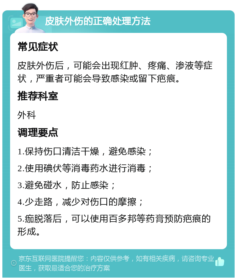 皮肤外伤的正确处理方法 常见症状 皮肤外伤后，可能会出现红肿、疼痛、渗液等症状，严重者可能会导致感染或留下疤痕。 推荐科室 外科 调理要点 1.保持伤口清洁干燥，避免感染； 2.使用碘伏等消毒药水进行消毒； 3.避免碰水，防止感染； 4.少走路，减少对伤口的摩擦； 5.痂脱落后，可以使用百多邦等药膏预防疤痕的形成。