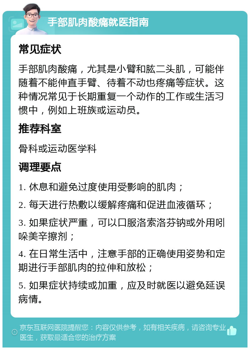 手部肌肉酸痛就医指南 常见症状 手部肌肉酸痛，尤其是小臂和肱二头肌，可能伴随着不能伸直手臂、待着不动也疼痛等症状。这种情况常见于长期重复一个动作的工作或生活习惯中，例如上班族或运动员。 推荐科室 骨科或运动医学科 调理要点 1. 休息和避免过度使用受影响的肌肉； 2. 每天进行热敷以缓解疼痛和促进血液循环； 3. 如果症状严重，可以口服洛索洛芬钠或外用吲哚美辛擦剂； 4. 在日常生活中，注意手部的正确使用姿势和定期进行手部肌肉的拉伸和放松； 5. 如果症状持续或加重，应及时就医以避免延误病情。