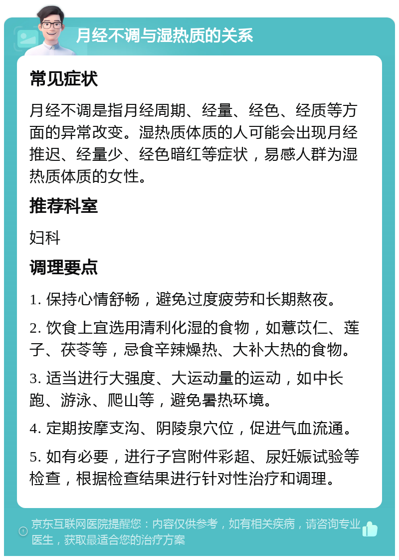 月经不调与湿热质的关系 常见症状 月经不调是指月经周期、经量、经色、经质等方面的异常改变。湿热质体质的人可能会出现月经推迟、经量少、经色暗红等症状，易感人群为湿热质体质的女性。 推荐科室 妇科 调理要点 1. 保持心情舒畅，避免过度疲劳和长期熬夜。 2. 饮食上宜选用清利化湿的食物，如薏苡仁、莲子、茯苓等，忌食辛辣燥热、大补大热的食物。 3. 适当进行大强度、大运动量的运动，如中长跑、游泳、爬山等，避免暑热环境。 4. 定期按摩支沟、阴陵泉穴位，促进气血流通。 5. 如有必要，进行子宫附件彩超、尿妊娠试验等检查，根据检查结果进行针对性治疗和调理。