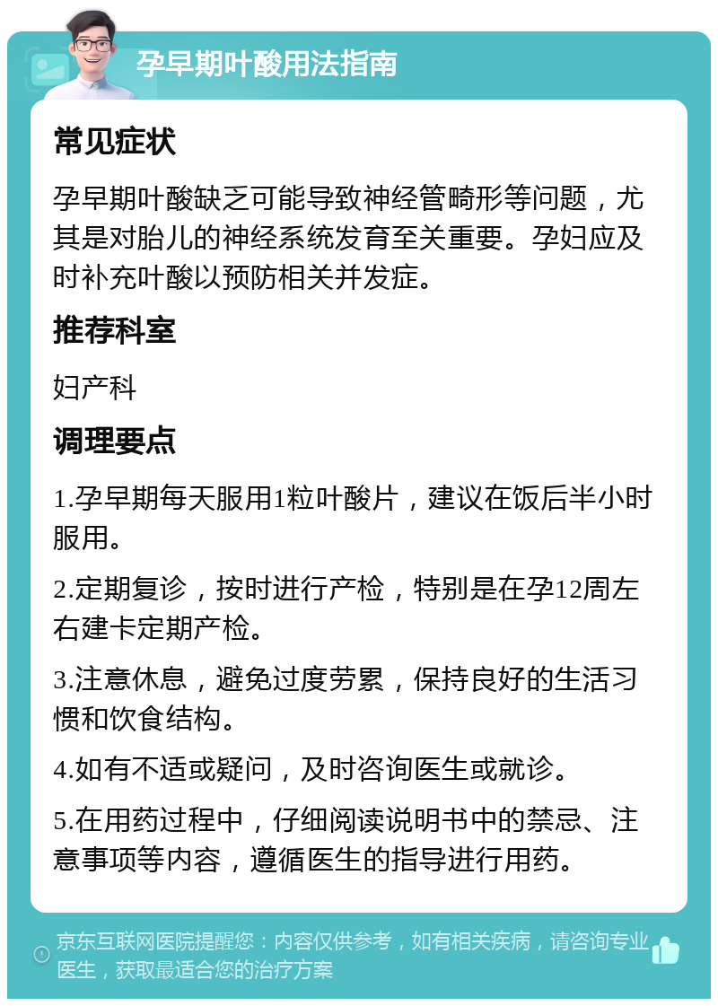 孕早期叶酸用法指南 常见症状 孕早期叶酸缺乏可能导致神经管畸形等问题，尤其是对胎儿的神经系统发育至关重要。孕妇应及时补充叶酸以预防相关并发症。 推荐科室 妇产科 调理要点 1.孕早期每天服用1粒叶酸片，建议在饭后半小时服用。 2.定期复诊，按时进行产检，特别是在孕12周左右建卡定期产检。 3.注意休息，避免过度劳累，保持良好的生活习惯和饮食结构。 4.如有不适或疑问，及时咨询医生或就诊。 5.在用药过程中，仔细阅读说明书中的禁忌、注意事项等内容，遵循医生的指导进行用药。