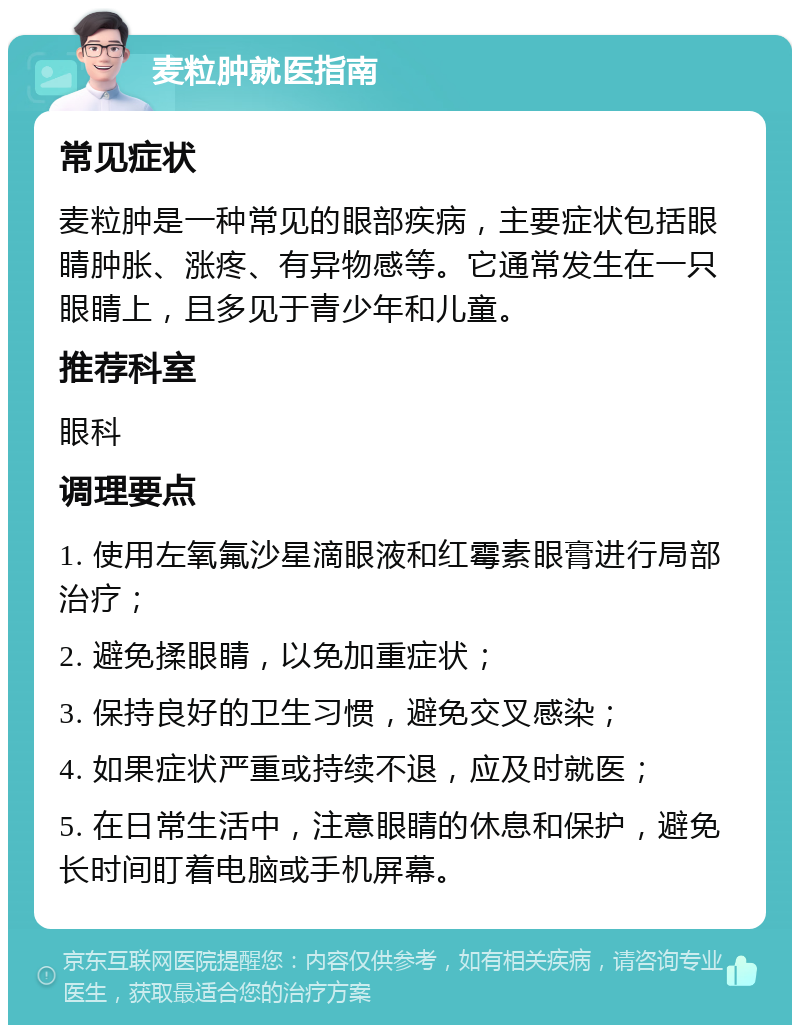 麦粒肿就医指南 常见症状 麦粒肿是一种常见的眼部疾病，主要症状包括眼睛肿胀、涨疼、有异物感等。它通常发生在一只眼睛上，且多见于青少年和儿童。 推荐科室 眼科 调理要点 1. 使用左氧氟沙星滴眼液和红霉素眼膏进行局部治疗； 2. 避免揉眼睛，以免加重症状； 3. 保持良好的卫生习惯，避免交叉感染； 4. 如果症状严重或持续不退，应及时就医； 5. 在日常生活中，注意眼睛的休息和保护，避免长时间盯着电脑或手机屏幕。