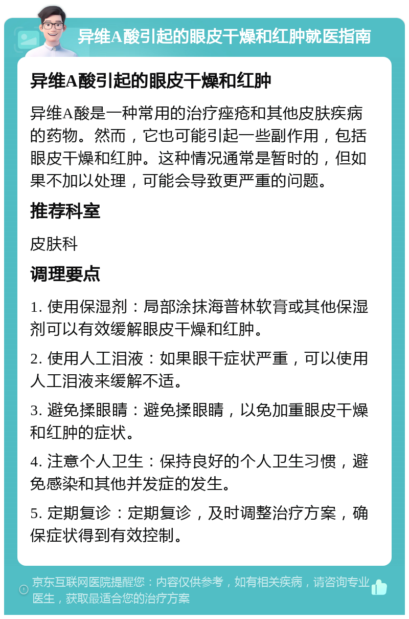 异维A酸引起的眼皮干燥和红肿就医指南 异维A酸引起的眼皮干燥和红肿 异维A酸是一种常用的治疗痤疮和其他皮肤疾病的药物。然而，它也可能引起一些副作用，包括眼皮干燥和红肿。这种情况通常是暂时的，但如果不加以处理，可能会导致更严重的问题。 推荐科室 皮肤科 调理要点 1. 使用保湿剂：局部涂抹海普林软膏或其他保湿剂可以有效缓解眼皮干燥和红肿。 2. 使用人工泪液：如果眼干症状严重，可以使用人工泪液来缓解不适。 3. 避免揉眼睛：避免揉眼睛，以免加重眼皮干燥和红肿的症状。 4. 注意个人卫生：保持良好的个人卫生习惯，避免感染和其他并发症的发生。 5. 定期复诊：定期复诊，及时调整治疗方案，确保症状得到有效控制。