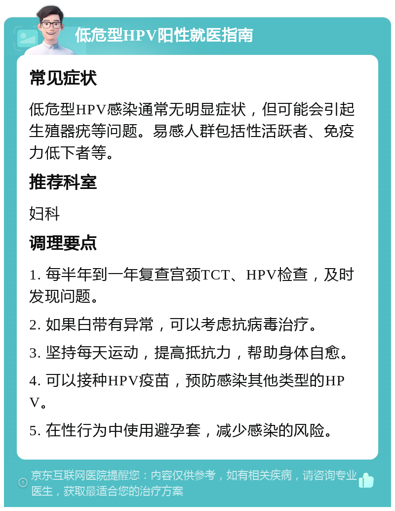 低危型HPV阳性就医指南 常见症状 低危型HPV感染通常无明显症状，但可能会引起生殖器疣等问题。易感人群包括性活跃者、免疫力低下者等。 推荐科室 妇科 调理要点 1. 每半年到一年复查宫颈TCT、HPV检查，及时发现问题。 2. 如果白带有异常，可以考虑抗病毒治疗。 3. 坚持每天运动，提高抵抗力，帮助身体自愈。 4. 可以接种HPV疫苗，预防感染其他类型的HPV。 5. 在性行为中使用避孕套，减少感染的风险。