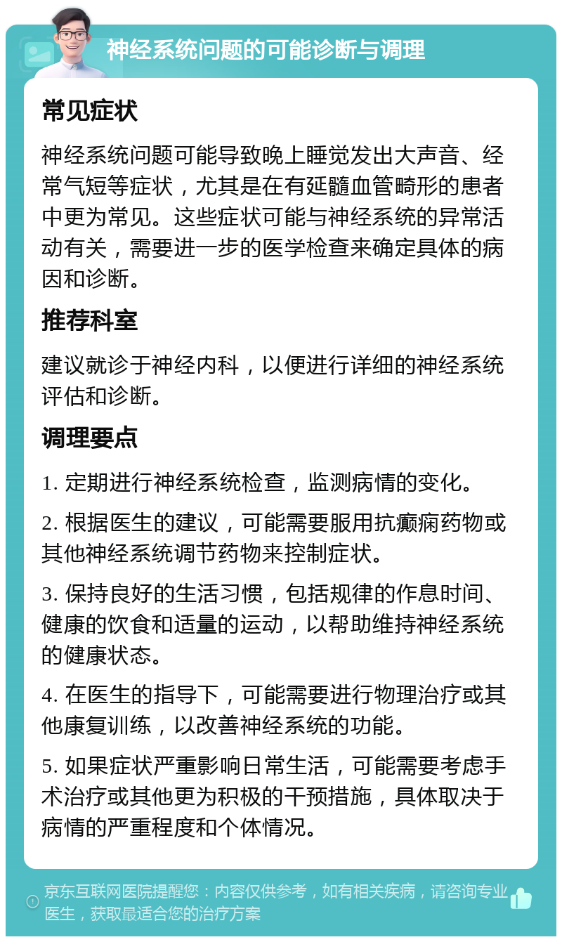 神经系统问题的可能诊断与调理 常见症状 神经系统问题可能导致晚上睡觉发出大声音、经常气短等症状，尤其是在有延髓血管畸形的患者中更为常见。这些症状可能与神经系统的异常活动有关，需要进一步的医学检查来确定具体的病因和诊断。 推荐科室 建议就诊于神经内科，以便进行详细的神经系统评估和诊断。 调理要点 1. 定期进行神经系统检查，监测病情的变化。 2. 根据医生的建议，可能需要服用抗癫痫药物或其他神经系统调节药物来控制症状。 3. 保持良好的生活习惯，包括规律的作息时间、健康的饮食和适量的运动，以帮助维持神经系统的健康状态。 4. 在医生的指导下，可能需要进行物理治疗或其他康复训练，以改善神经系统的功能。 5. 如果症状严重影响日常生活，可能需要考虑手术治疗或其他更为积极的干预措施，具体取决于病情的严重程度和个体情况。