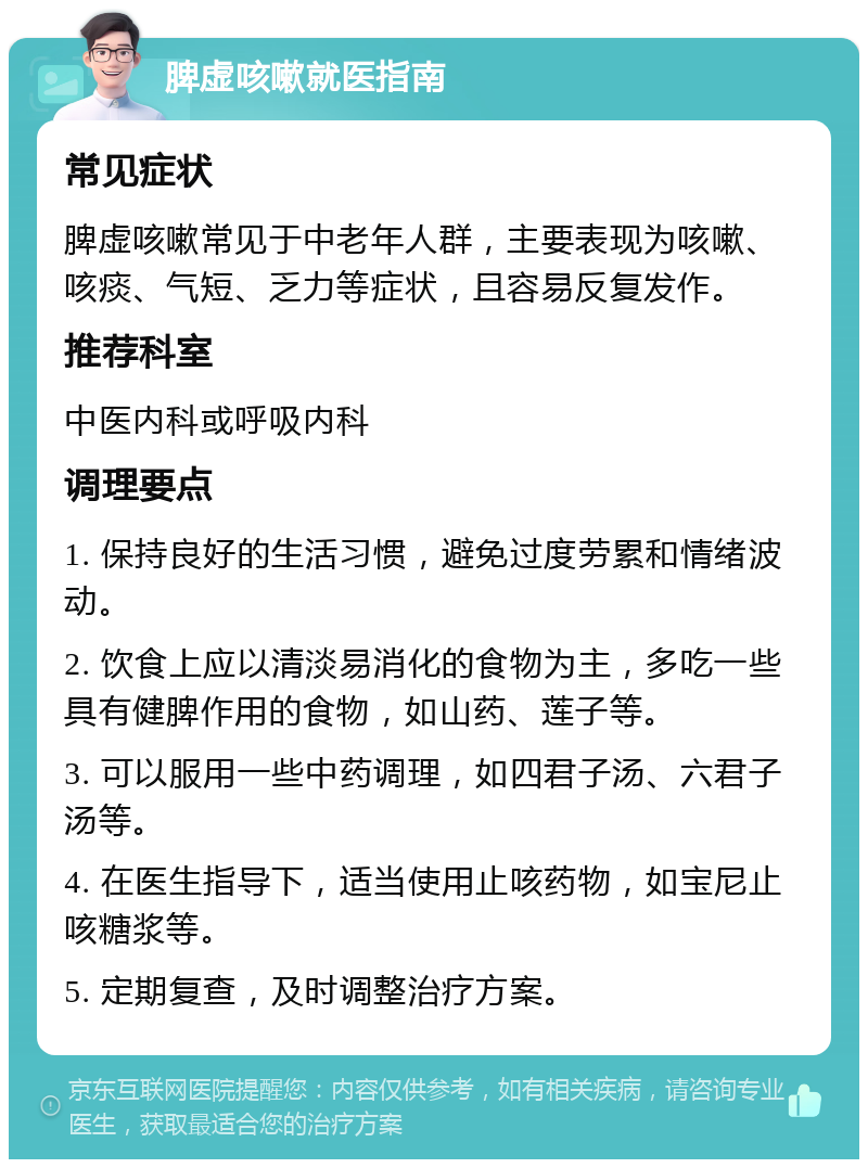 脾虚咳嗽就医指南 常见症状 脾虚咳嗽常见于中老年人群，主要表现为咳嗽、咳痰、气短、乏力等症状，且容易反复发作。 推荐科室 中医内科或呼吸内科 调理要点 1. 保持良好的生活习惯，避免过度劳累和情绪波动。 2. 饮食上应以清淡易消化的食物为主，多吃一些具有健脾作用的食物，如山药、莲子等。 3. 可以服用一些中药调理，如四君子汤、六君子汤等。 4. 在医生指导下，适当使用止咳药物，如宝尼止咳糖浆等。 5. 定期复查，及时调整治疗方案。