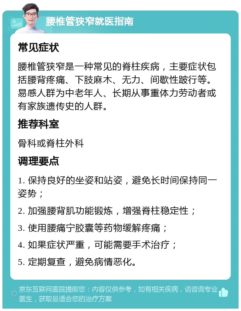 腰椎管狭窄就医指南 常见症状 腰椎管狭窄是一种常见的脊柱疾病，主要症状包括腰背疼痛、下肢麻木、无力、间歇性跛行等。易感人群为中老年人、长期从事重体力劳动者或有家族遗传史的人群。 推荐科室 骨科或脊柱外科 调理要点 1. 保持良好的坐姿和站姿，避免长时间保持同一姿势； 2. 加强腰背肌功能锻炼，增强脊柱稳定性； 3. 使用腰痛宁胶囊等药物缓解疼痛； 4. 如果症状严重，可能需要手术治疗； 5. 定期复查，避免病情恶化。