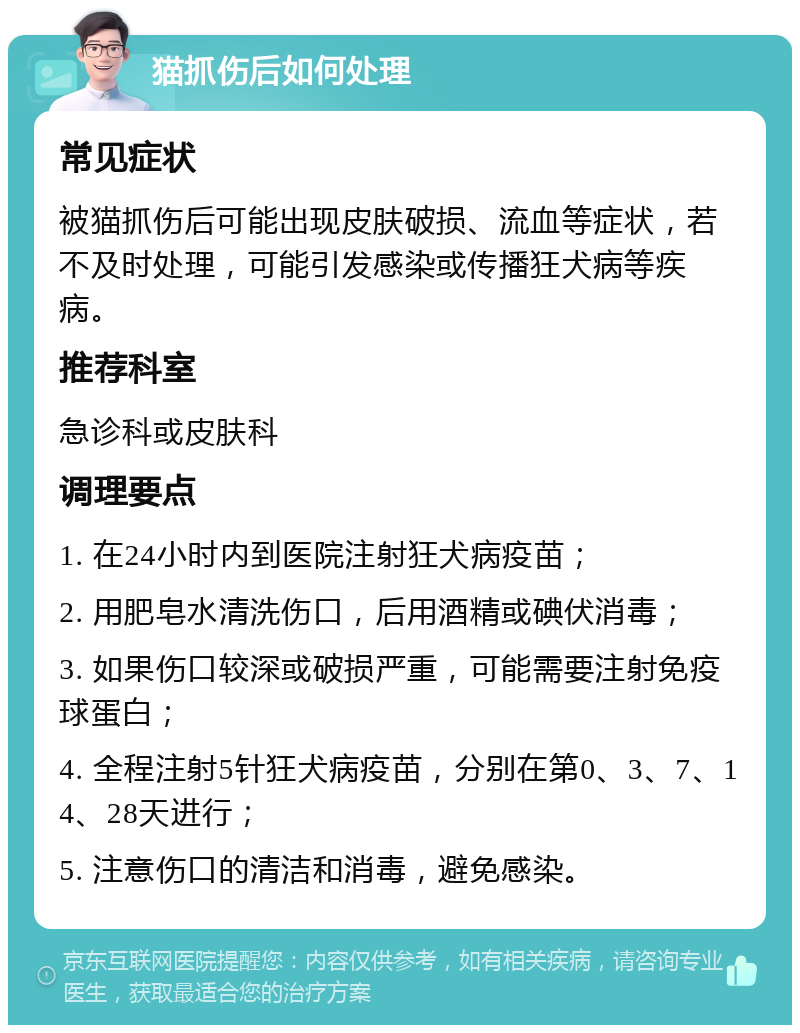 猫抓伤后如何处理 常见症状 被猫抓伤后可能出现皮肤破损、流血等症状，若不及时处理，可能引发感染或传播狂犬病等疾病。 推荐科室 急诊科或皮肤科 调理要点 1. 在24小时内到医院注射狂犬病疫苗； 2. 用肥皂水清洗伤口，后用酒精或碘伏消毒； 3. 如果伤口较深或破损严重，可能需要注射免疫球蛋白； 4. 全程注射5针狂犬病疫苗，分别在第0、3、7、14、28天进行； 5. 注意伤口的清洁和消毒，避免感染。