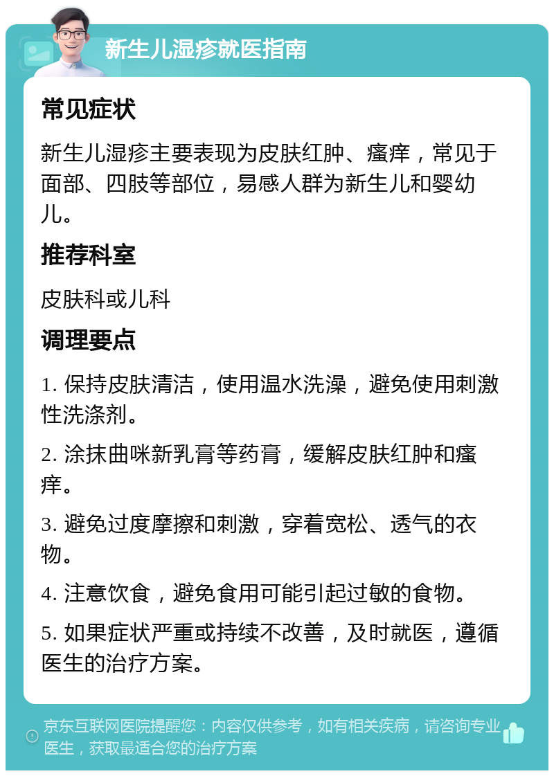 新生儿湿疹就医指南 常见症状 新生儿湿疹主要表现为皮肤红肿、瘙痒，常见于面部、四肢等部位，易感人群为新生儿和婴幼儿。 推荐科室 皮肤科或儿科 调理要点 1. 保持皮肤清洁，使用温水洗澡，避免使用刺激性洗涤剂。 2. 涂抹曲咪新乳膏等药膏，缓解皮肤红肿和瘙痒。 3. 避免过度摩擦和刺激，穿着宽松、透气的衣物。 4. 注意饮食，避免食用可能引起过敏的食物。 5. 如果症状严重或持续不改善，及时就医，遵循医生的治疗方案。