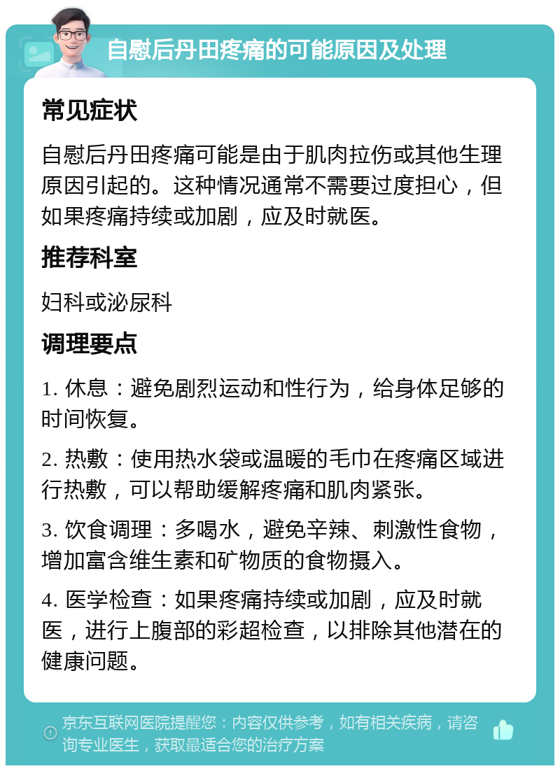 自慰后丹田疼痛的可能原因及处理 常见症状 自慰后丹田疼痛可能是由于肌肉拉伤或其他生理原因引起的。这种情况通常不需要过度担心，但如果疼痛持续或加剧，应及时就医。 推荐科室 妇科或泌尿科 调理要点 1. 休息：避免剧烈运动和性行为，给身体足够的时间恢复。 2. 热敷：使用热水袋或温暖的毛巾在疼痛区域进行热敷，可以帮助缓解疼痛和肌肉紧张。 3. 饮食调理：多喝水，避免辛辣、刺激性食物，增加富含维生素和矿物质的食物摄入。 4. 医学检查：如果疼痛持续或加剧，应及时就医，进行上腹部的彩超检查，以排除其他潜在的健康问题。