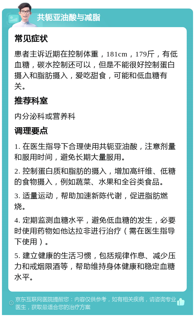 共轭亚油酸与减脂 常见症状 患者主诉近期在控制体重，181cm，179斤，有低血糖，碳水控制还可以，但是不能很好控制蛋白摄入和脂肪摄入，爱吃甜食，可能和低血糖有关。 推荐科室 内分泌科或营养科 调理要点 1. 在医生指导下合理使用共轭亚油酸，注意剂量和服用时间，避免长期大量服用。 2. 控制蛋白质和脂肪的摄入，增加高纤维、低糖的食物摄入，例如蔬菜、水果和全谷类食品。 3. 适量运动，帮助加速新陈代谢，促进脂肪燃烧。 4. 定期监测血糖水平，避免低血糖的发生，必要时使用药物如他达拉非进行治疗（需在医生指导下使用）。 5. 建立健康的生活习惯，包括规律作息、减少压力和戒烟限酒等，帮助维持身体健康和稳定血糖水平。