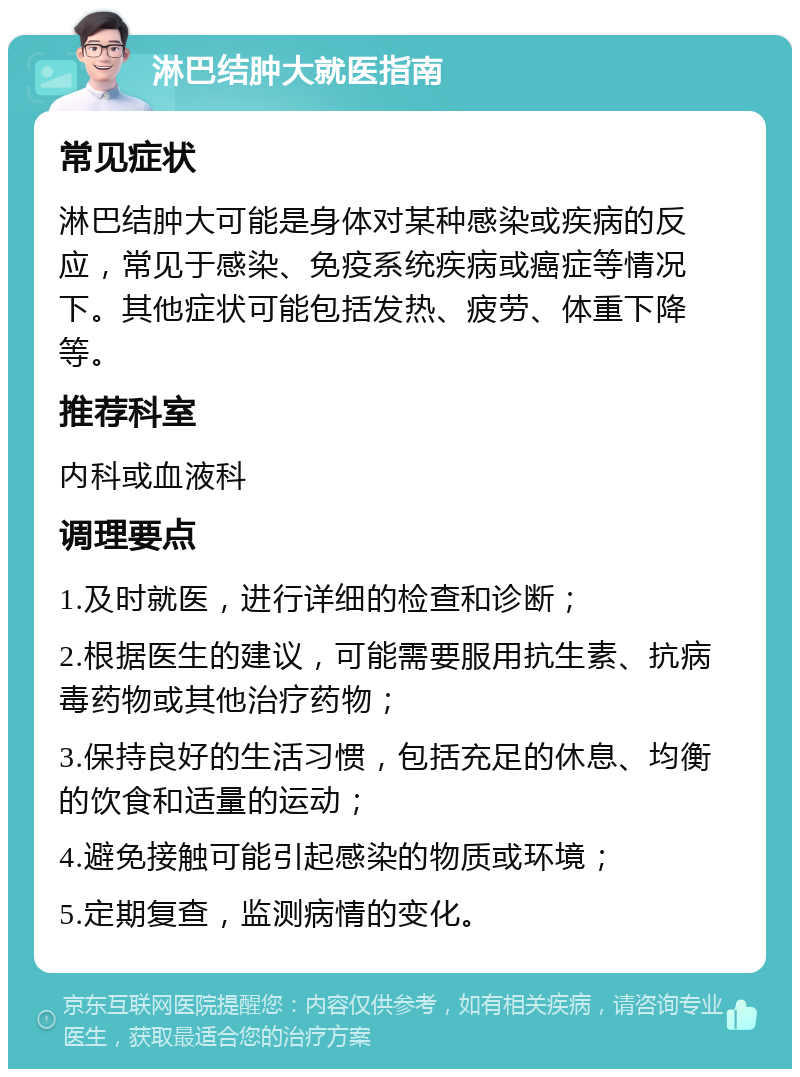 淋巴结肿大就医指南 常见症状 淋巴结肿大可能是身体对某种感染或疾病的反应，常见于感染、免疫系统疾病或癌症等情况下。其他症状可能包括发热、疲劳、体重下降等。 推荐科室 内科或血液科 调理要点 1.及时就医，进行详细的检查和诊断； 2.根据医生的建议，可能需要服用抗生素、抗病毒药物或其他治疗药物； 3.保持良好的生活习惯，包括充足的休息、均衡的饮食和适量的运动； 4.避免接触可能引起感染的物质或环境； 5.定期复查，监测病情的变化。