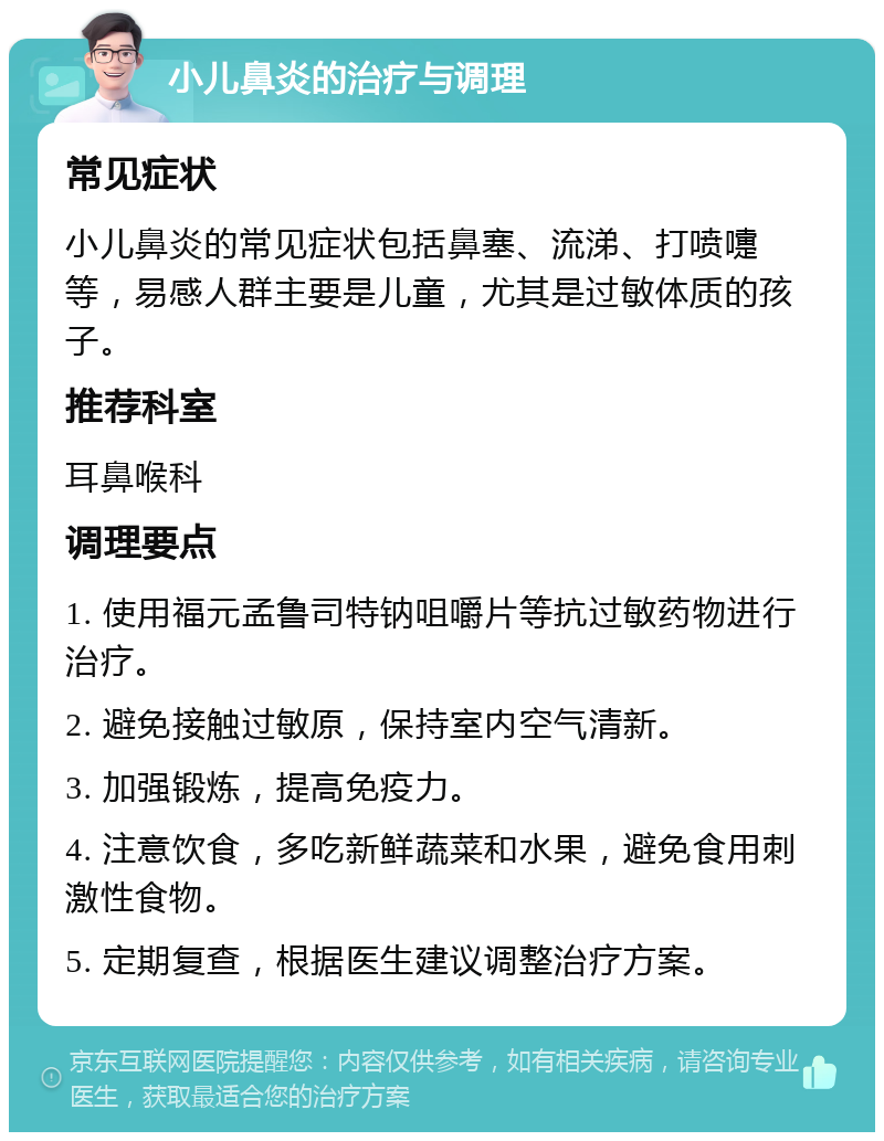 小儿鼻炎的治疗与调理 常见症状 小儿鼻炎的常见症状包括鼻塞、流涕、打喷嚏等，易感人群主要是儿童，尤其是过敏体质的孩子。 推荐科室 耳鼻喉科 调理要点 1. 使用福元孟鲁司特钠咀嚼片等抗过敏药物进行治疗。 2. 避免接触过敏原，保持室内空气清新。 3. 加强锻炼，提高免疫力。 4. 注意饮食，多吃新鲜蔬菜和水果，避免食用刺激性食物。 5. 定期复查，根据医生建议调整治疗方案。