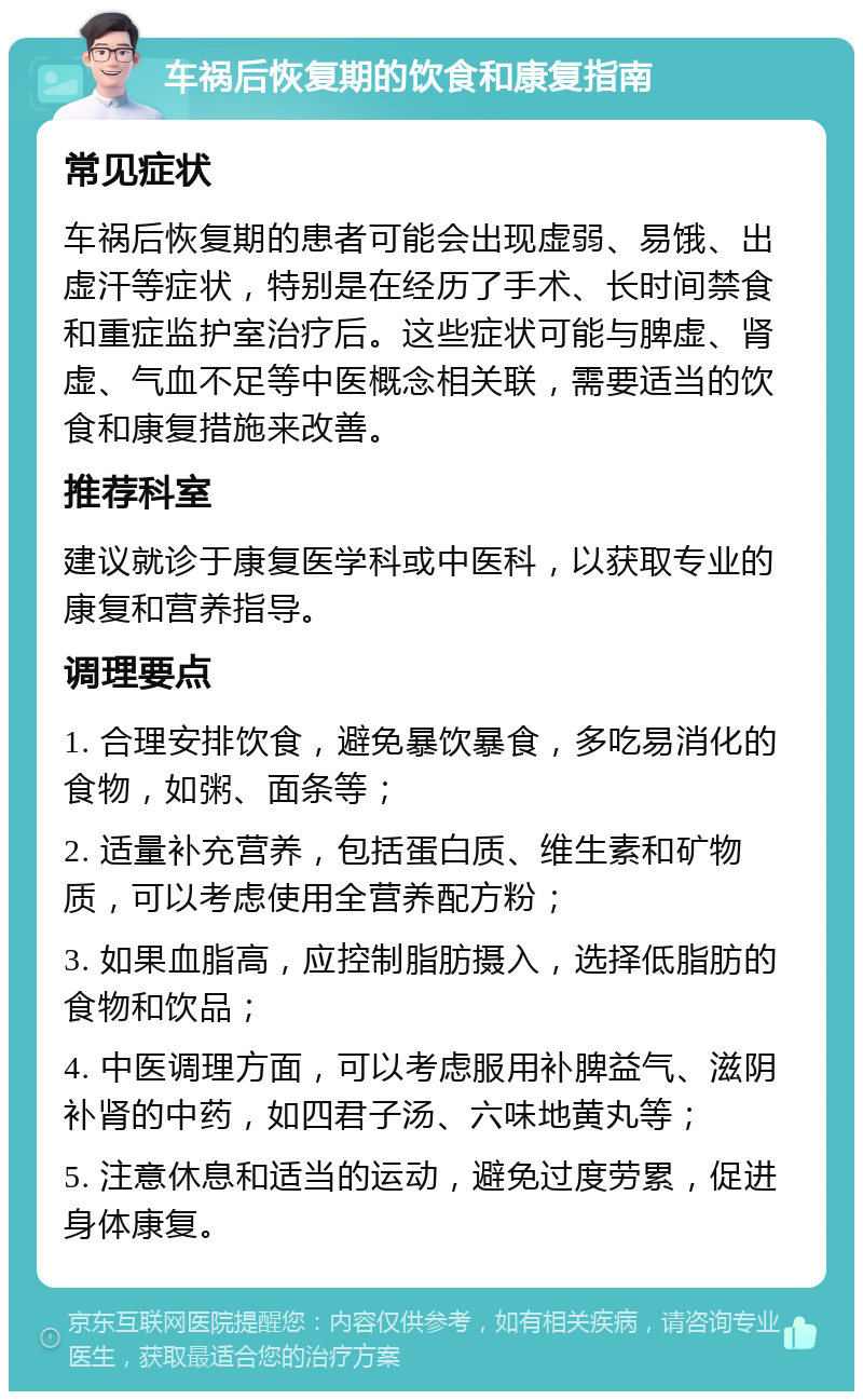 车祸后恢复期的饮食和康复指南 常见症状 车祸后恢复期的患者可能会出现虚弱、易饿、出虚汗等症状，特别是在经历了手术、长时间禁食和重症监护室治疗后。这些症状可能与脾虚、肾虚、气血不足等中医概念相关联，需要适当的饮食和康复措施来改善。 推荐科室 建议就诊于康复医学科或中医科，以获取专业的康复和营养指导。 调理要点 1. 合理安排饮食，避免暴饮暴食，多吃易消化的食物，如粥、面条等； 2. 适量补充营养，包括蛋白质、维生素和矿物质，可以考虑使用全营养配方粉； 3. 如果血脂高，应控制脂肪摄入，选择低脂肪的食物和饮品； 4. 中医调理方面，可以考虑服用补脾益气、滋阴补肾的中药，如四君子汤、六味地黄丸等； 5. 注意休息和适当的运动，避免过度劳累，促进身体康复。